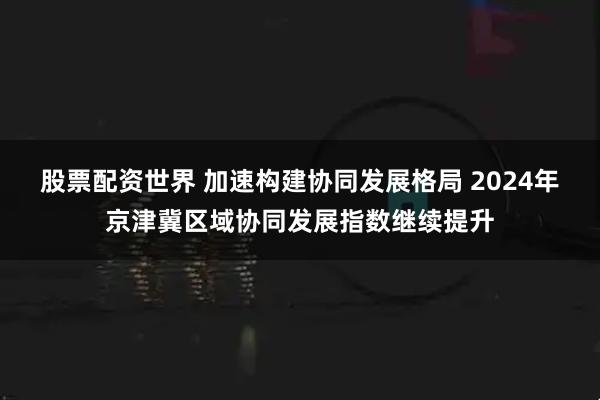 股票配资世界 加速构建协同发展格局 2024年京津冀区域协同发展指数继续提升