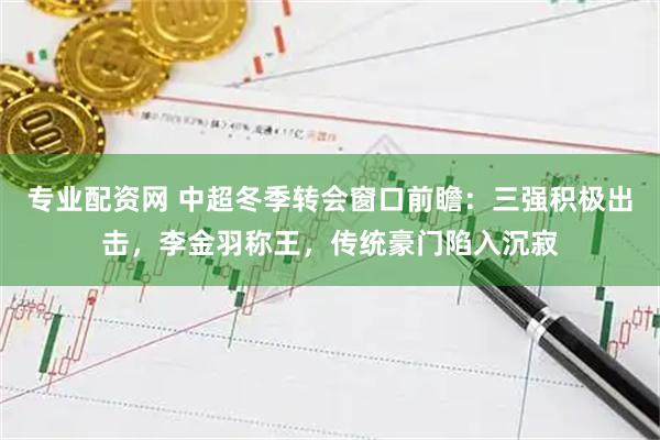 专业配资网 中超冬季转会窗口前瞻：三强积极出击，李金羽称王，传统豪门陷入沉寂