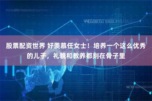 股票配资世界 好羡慕任女士！培养一个这么优秀的儿子，礼貌和教养都刻在骨子里