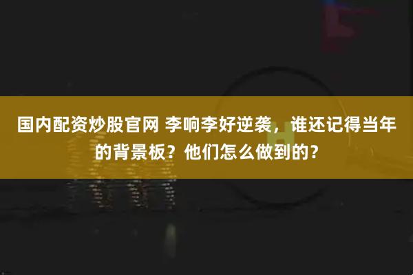 国内配资炒股官网 李响李好逆袭，谁还记得当年的背景板？他们怎么做到的？