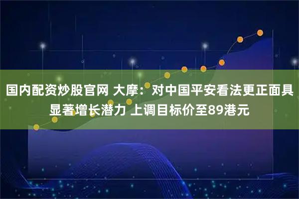 国内配资炒股官网 大摩：对中国平安看法更正面具显著增长潜力 上调目标价至89港元