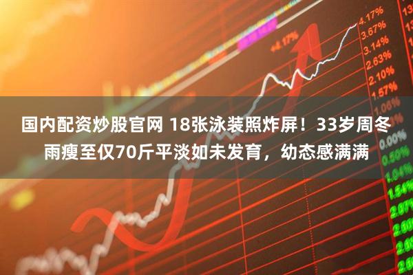 国内配资炒股官网 18张泳装照炸屏！33岁周冬雨瘦至仅70斤平淡如未发育，幼态感满满