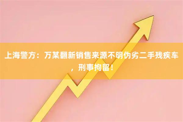 上海警方：万某翻新销售来源不明伪劣二手残疾车，刑事拘留！