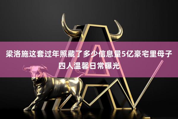 梁洛施这套过年照藏了多少信息量5亿豪宅里母子四人温馨日常曝光