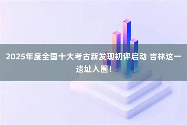 2025年度全国十大考古新发现初评启动 吉林这一遗址入围！