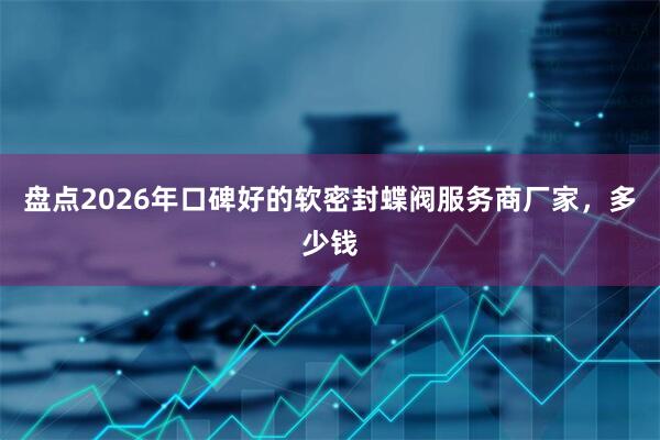 盘点2026年口碑好的软密封蝶阀服务商厂家，多少钱