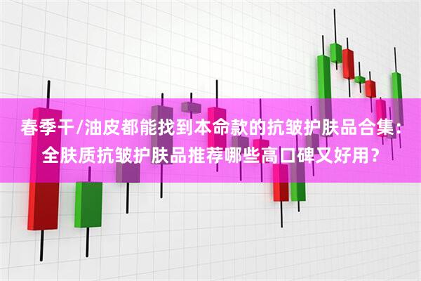 春季干/油皮都能找到本命款的抗皱护肤品合集：全肤质抗皱护肤品推荐哪些高口碑又好用？