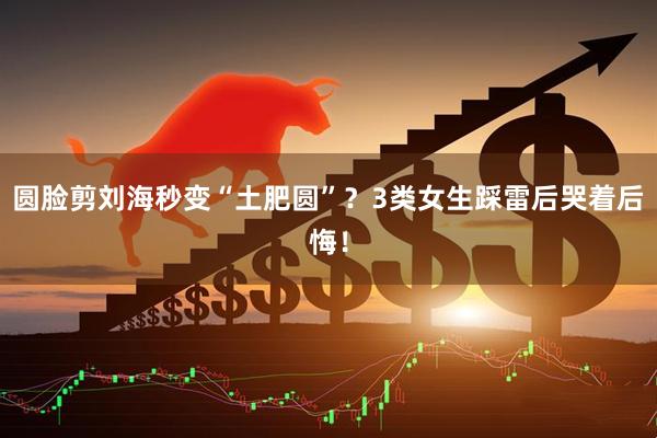 圆脸剪刘海秒变“土肥圆”？3类女生踩雷后哭着后悔！