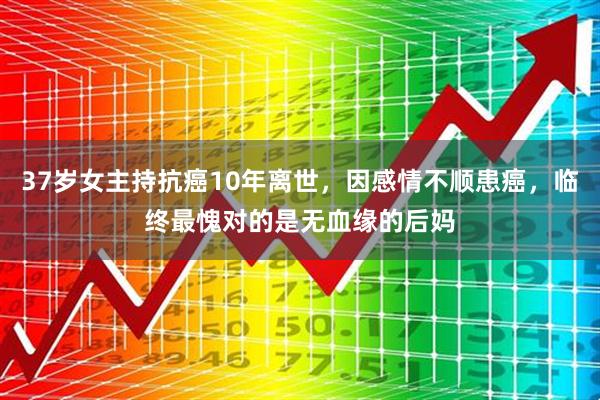 37岁女主持抗癌10年离世，因感情不顺患癌，临终最愧对的是无血缘的后妈