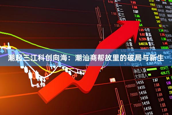潮起三江科创向海：潮汕商帮故里的破局与新生