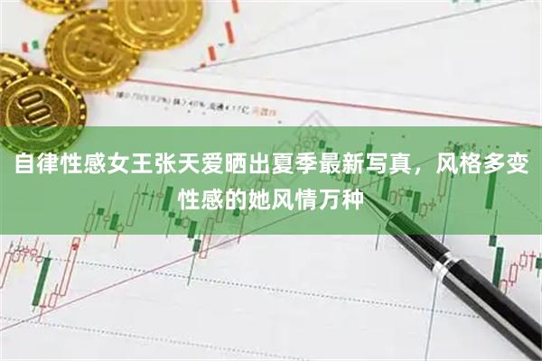 自律性感女王张天爱晒出夏季最新写真，风格多变性感的她风情万种