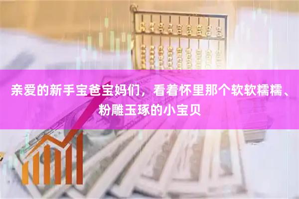 亲爱的新手宝爸宝妈们，看着怀里那个软软糯糯、粉雕玉琢的小宝贝