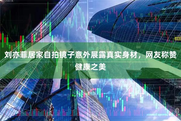 刘亦菲居家自拍镜子意外展露真实身材，网友称赞健康之美