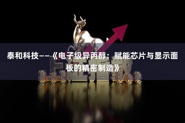 泰和科技——《电子级异丙醇：赋能芯片与显示面板的精密制造》