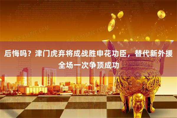 后悔吗？津门虎弃将成战胜申花功臣，替代新外援全场一次争顶成功