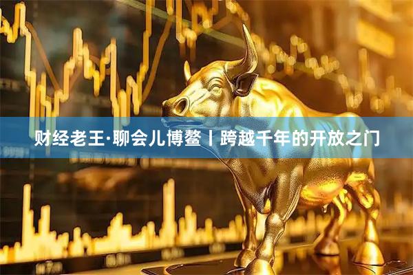 财经老王·聊会儿博鳌丨跨越千年的开放之门