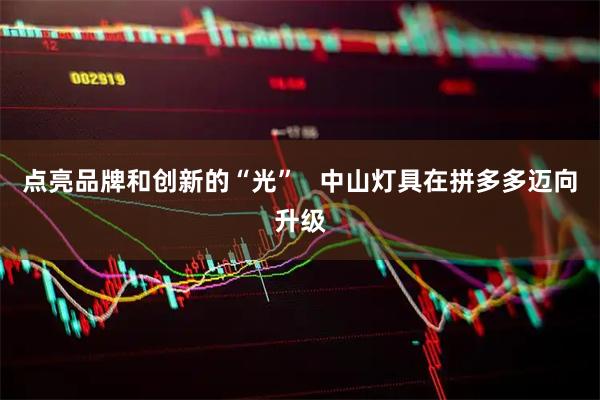 点亮品牌和创新的“光”   中山灯具在拼多多迈向升级