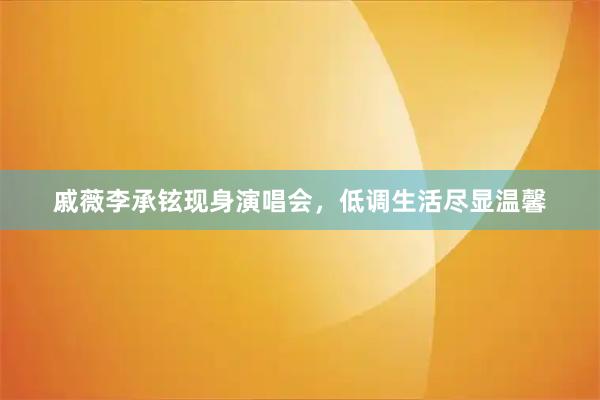 戚薇李承铉现身演唱会，低调生活尽显温馨