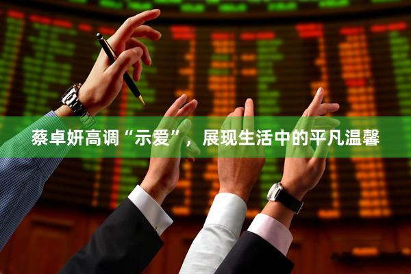 蔡卓妍高调“示爱”，展现生活中的平凡温馨