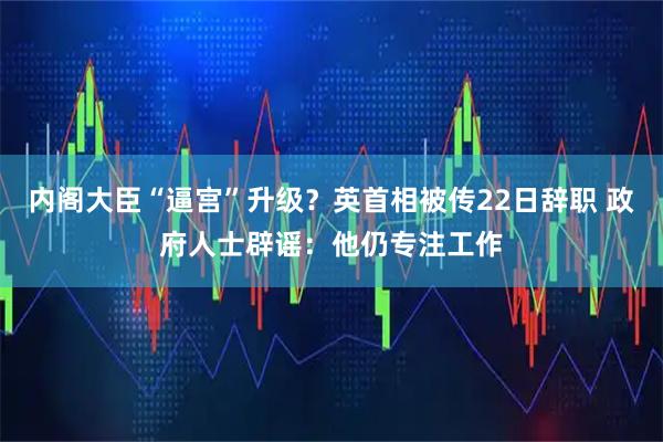 内阁大臣“逼宫”升级？英首相被传22日辞职 政府人士辟谣：他仍专注工作