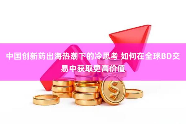 中国创新药出海热潮下的冷思考 如何在全球BD交易中获取更高价值