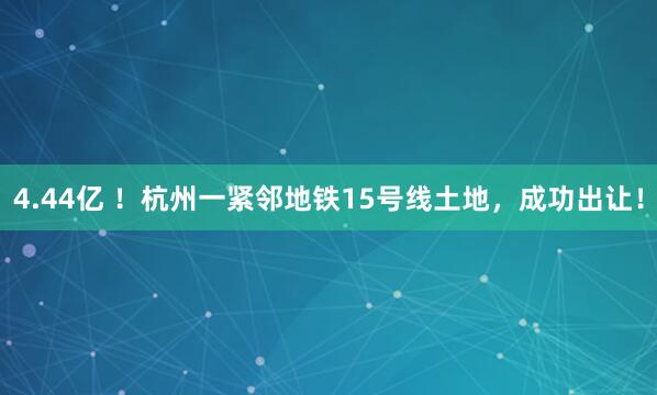 4.44亿 ！杭州一紧邻地铁15号线土地，成功出让！