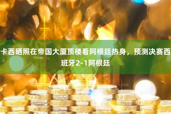 卡西晒照在帝国大厦顶楼看阿根廷热身，预测决赛西班牙2-1阿根廷