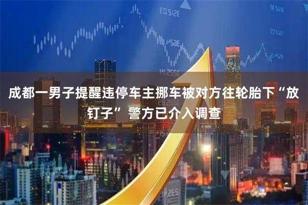 成都一男子提醒违停车主挪车被对方往轮胎下“放钉子” 警方已介入调查