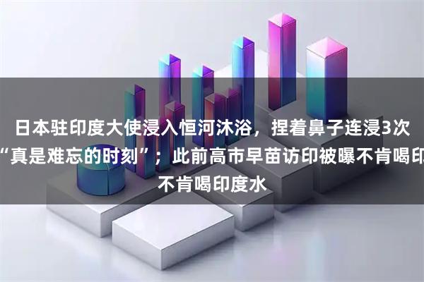 日本驻印度大使浸入恒河沐浴，捏着鼻子连浸3次，称“真是难忘的时刻”；此前高市早苗访印被曝不肯喝印度水